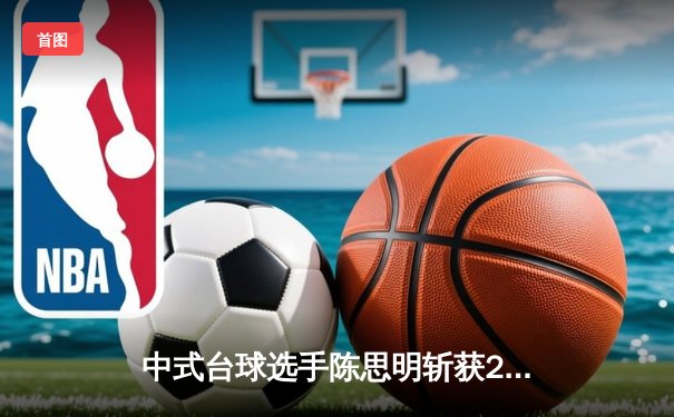 中式台球选手陈思明斩获2024赛季第三冠，世界排名逼近历史新高